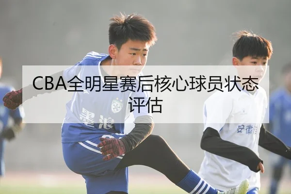 CBA全明星赛后核心球员状态评估